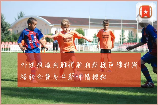 外媒报道利雅得胜利新援萨穆科斯塔转会费与年薪详情揭秘