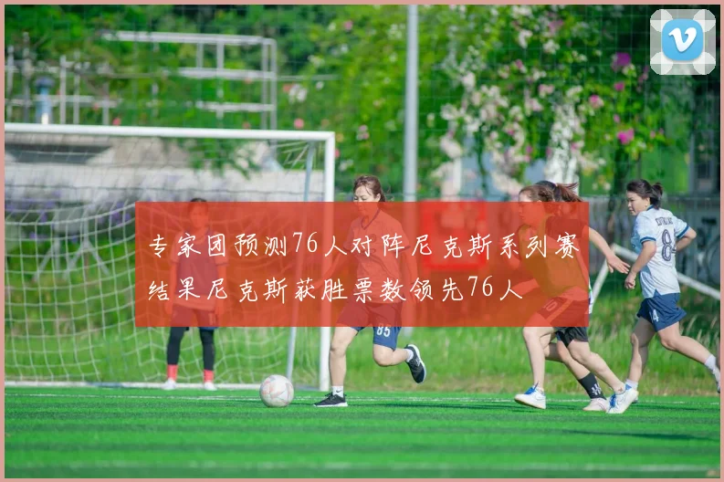 专家团预测76人对阵尼克斯系列赛结果尼克斯获胜票数领先76人