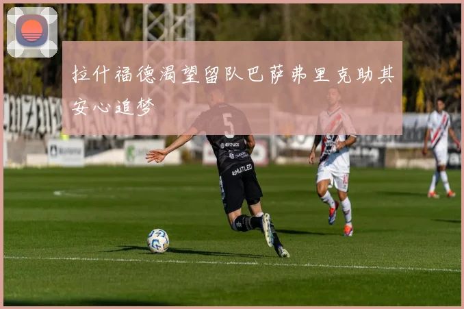 拉什福德渴望留队巴萨弗里克助其安心追梦