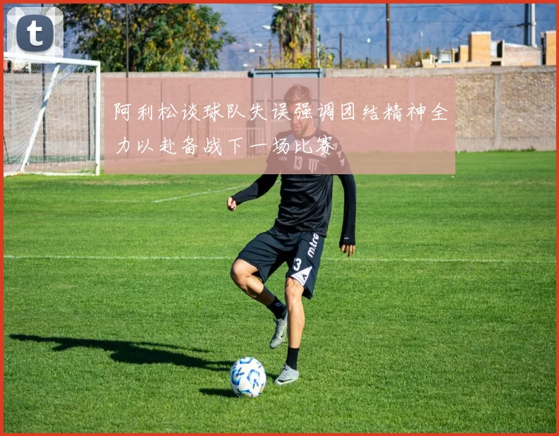 阿利松谈球队失误强调团结精神全力以赴备战下一场比赛