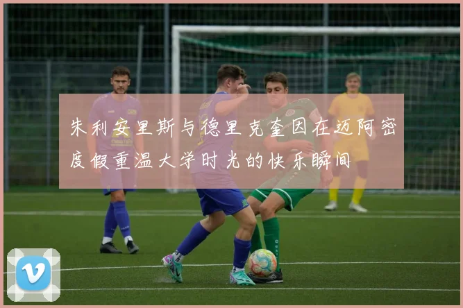 朱利安里斯与德里克奎因在迈阿密度假重温大学时光的快乐瞬间