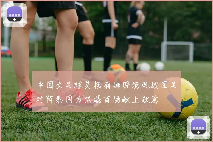 中国女足球员杨莉娜现场观战国足对阵泰国为武磊百场献上敬意