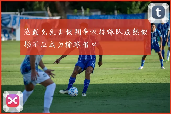 范戴克反击假期争议称球队成熟假期不应成为输球借口
