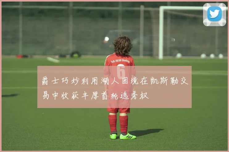 爵士巧妙利用湖人困境在凯斯勒交易中收获丰厚首轮选秀权