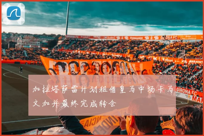 加拉塔萨雷计划租借皇马中场卡马文加并最终完成转会