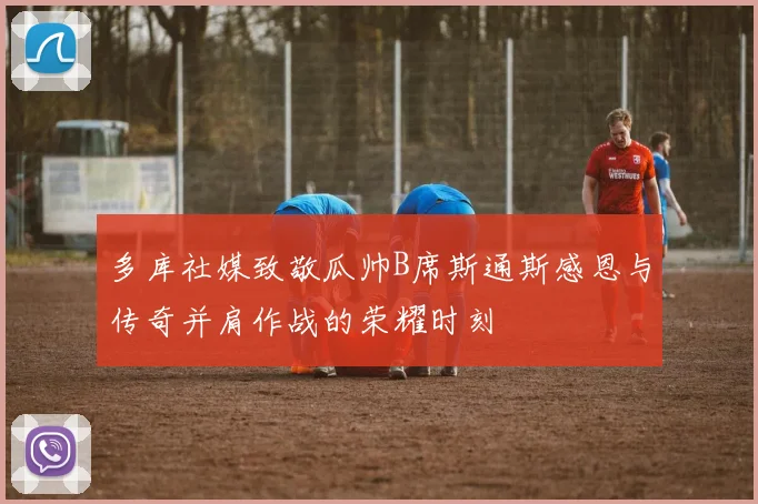 多库社媒致敬瓜帅B席斯通斯感恩与传奇并肩作战的荣耀时刻
