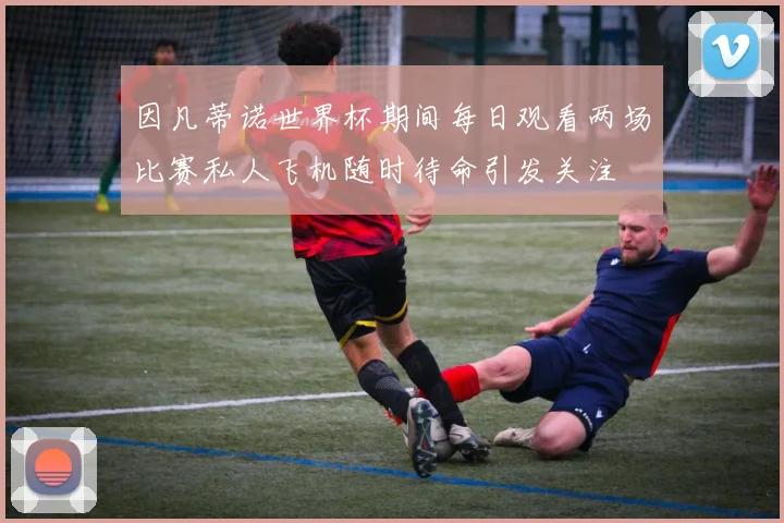 因凡蒂诺世界杯期间每日观看两场比赛私人飞机随时待命引发关注