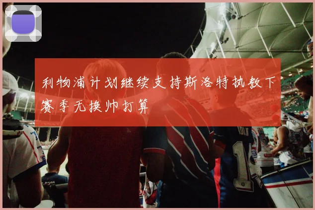利物浦计划继续支持斯洛特执教下赛季无换帅打算
