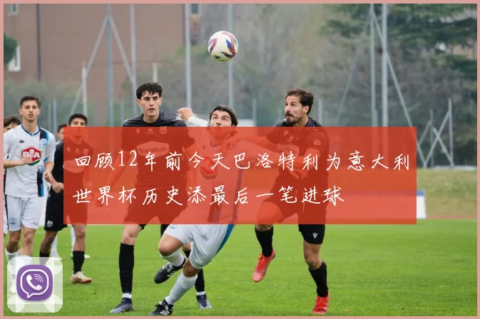 回顾12年前今天巴洛特利为意大利世界杯历史添最后一笔进球