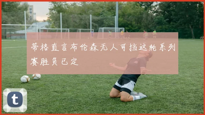 蒂格直言布伦森无人可挡这轮系列赛胜负已定
