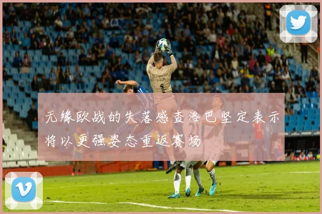 无缘欧战的失落感查洛巴坚定表示将以更强姿态重返赛场
