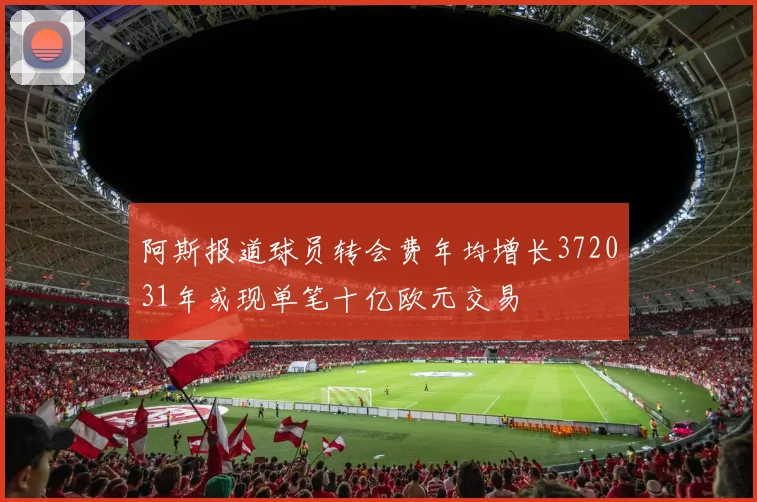 阿斯报道球员转会费年均增长372031年或现单笔十亿欧元交易