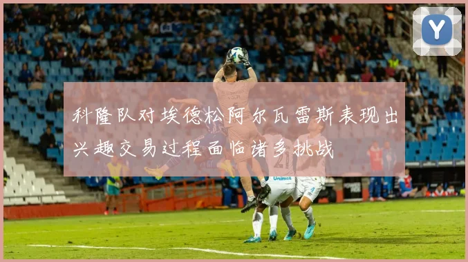 科隆队对埃德松阿尔瓦雷斯表现出兴趣交易过程面临诸多挑战