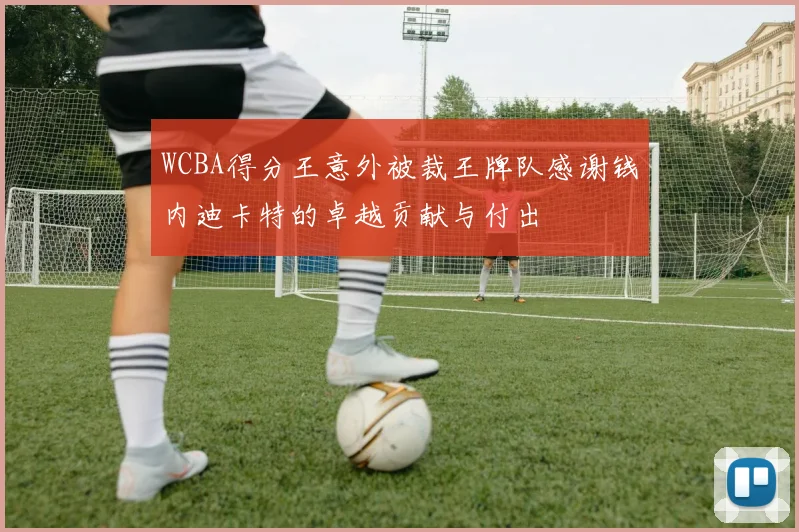 WCBA得分王意外被裁王牌队感谢钱内迪卡特的卓越贡献与付出